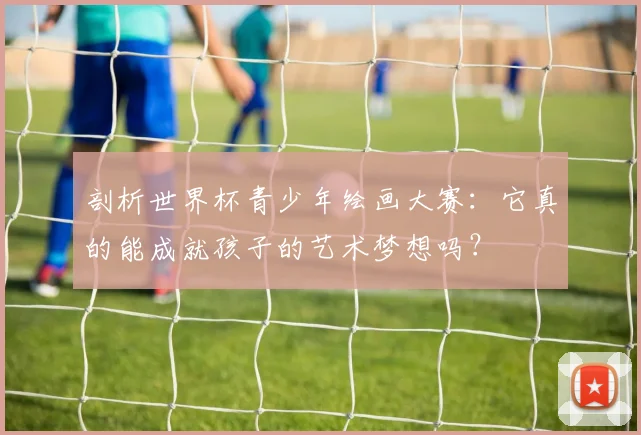 剖析世界杯青少年绘画大赛：它真的能成就孩子的艺术梦想吗？