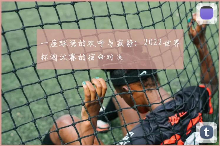 一座球场的欢呼与寂静：2022世界杯淘汰赛的宿命对决