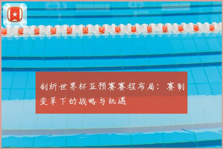 剖析世界杯亚预赛赛程布局：赛制变革下的战略与机遇