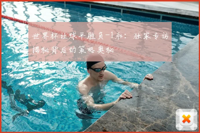 世界杯让球平胜负-1和：独家专访揭秘背后的策略奥秘