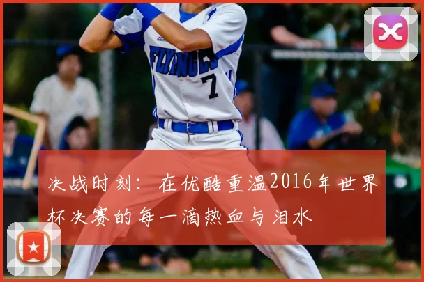 决战时刻：在优酷重温2016年世界杯决赛的每一滴热血与泪水