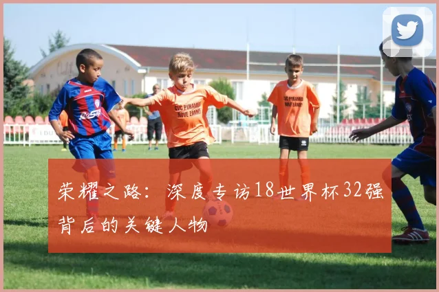 荣耀之路：深度专访18世界杯32强背后的关键人物