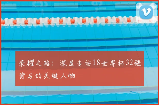 荣耀之路：深度专访18世界杯32强背后的关键人物
