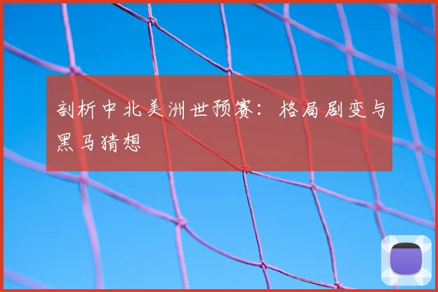 剖析中北美洲世预赛：格局剧变与黑马猜想