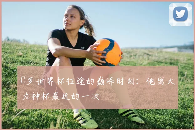 C罗世界杯征途的巅峰时刻:他离大力神杯最近的一次