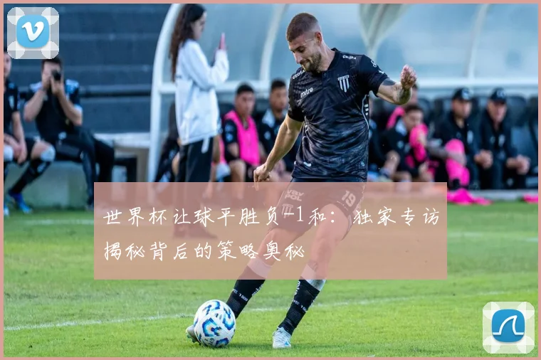 世界杯让球平胜负-1和：独家专访揭秘背后的策略奥秘