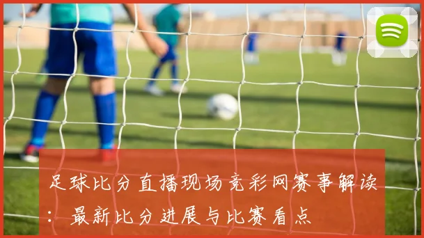 足球比分直播现场竞彩网赛事解读：最新比分进展与比赛看点