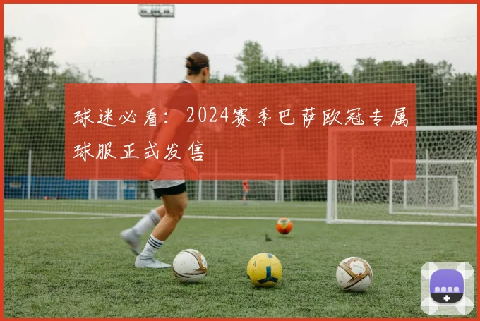 球迷必看：2024赛季巴萨欧冠专属球服正式发售