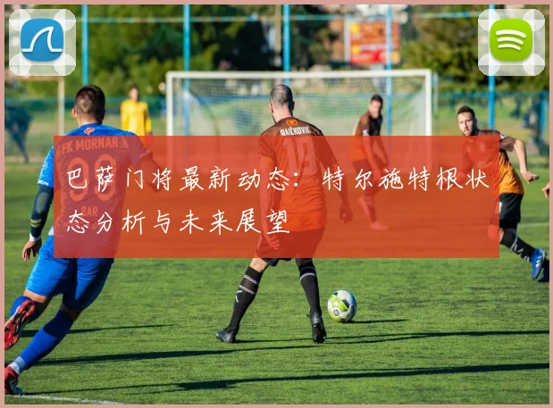 巴萨门将最新动态：特尔施特根状态分析与未来展望