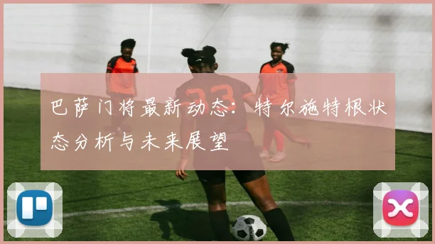 巴萨门将最新动态：特尔施特根状态分析与未来展望