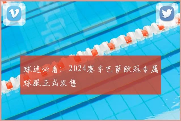 球迷必看：2024赛季巴萨欧冠专属球服正式发售