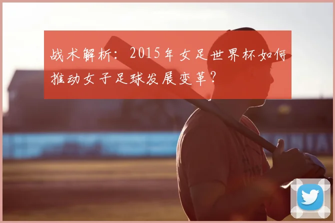 战术解析：2015年女足世界杯如何推动女子足球发展变革？
