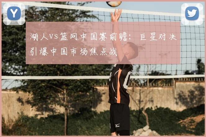 湖人vs篮网中国赛前瞻：巨星对决引爆中国市场焦点战