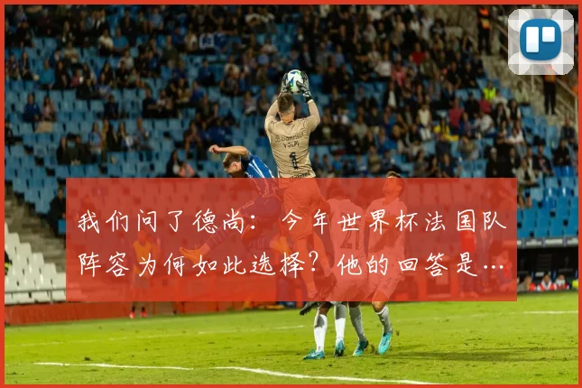 我们问了德尚：今年世界杯法国队阵容为何如此选择？他的回答是……