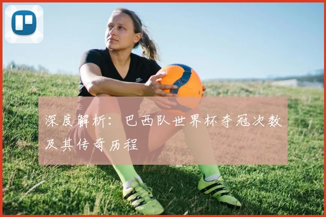 深度解析：巴西队世界杯夺冠次数及其传奇历程