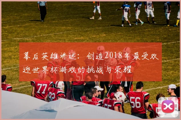 幕后英雄讲述：创造2018年最受欢迎世界杯游戏的挑战与荣耀