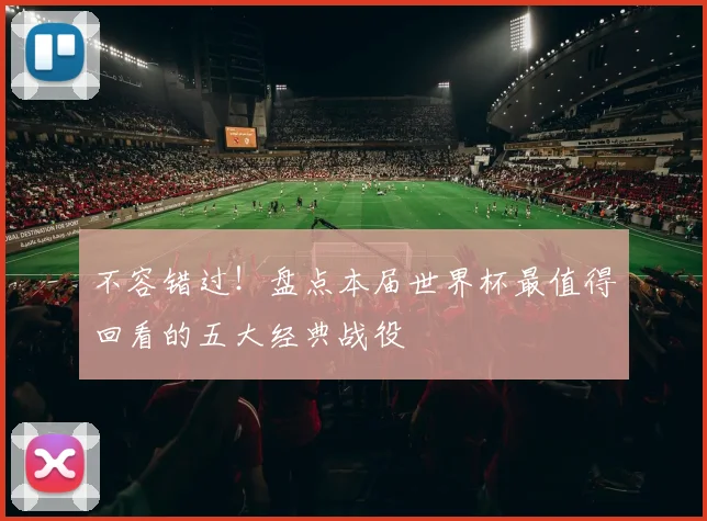 不容错过！盘点本届世界杯最值得回看的五大经典战役