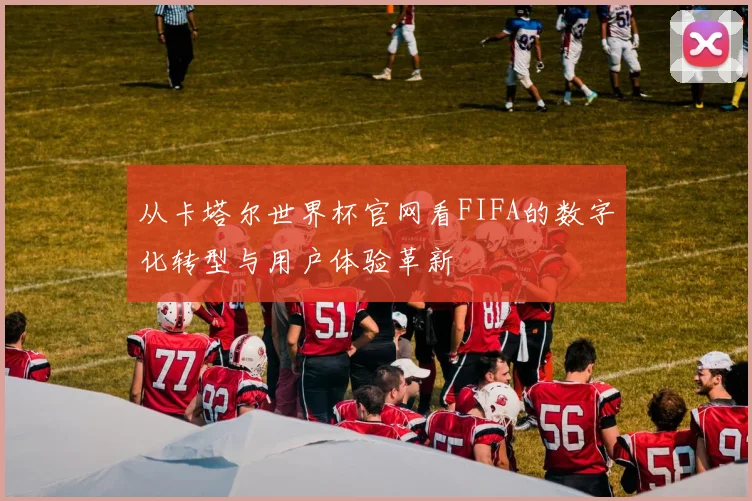 从卡塔尔世界杯官网看FIFA的数字化转型与用户体验革新