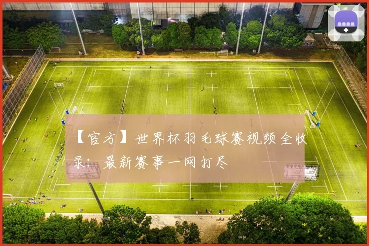 【官方】世界杯羽毛球赛视频全收录：最新赛事一网打尽