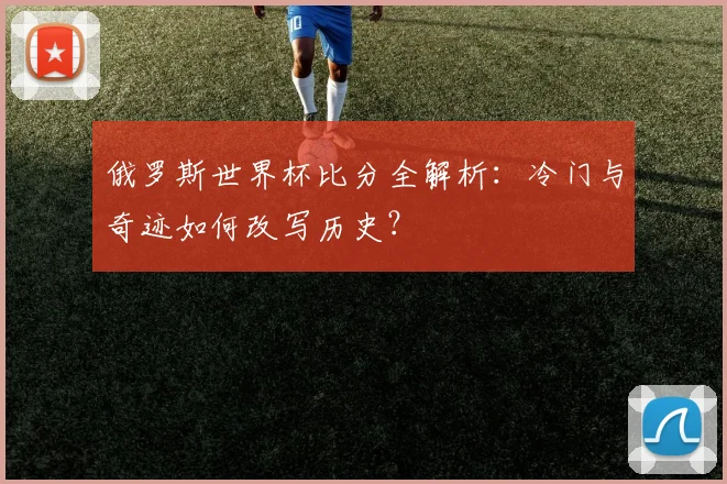 俄罗斯世界杯比分全解析：冷门与奇迹如何改写历史？