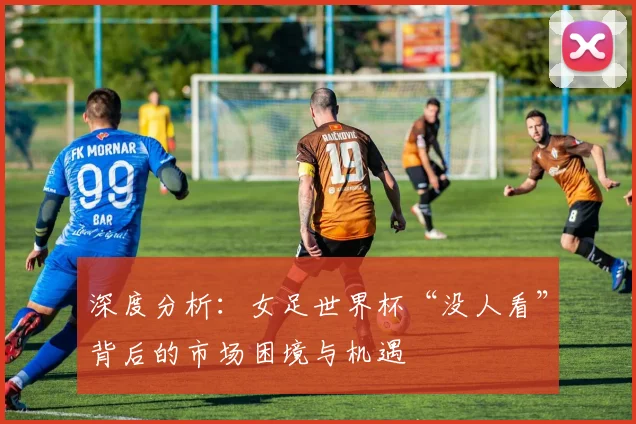 深度分析：女足世界杯“没人看”背后的市场困境与机遇