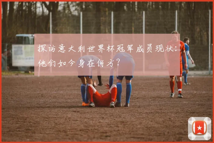 探访意大利世界杯冠军成员现状：他们如今身在何方？