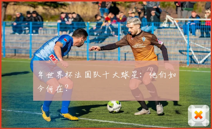 年世界杯法国队十大球星：他们如今何在？